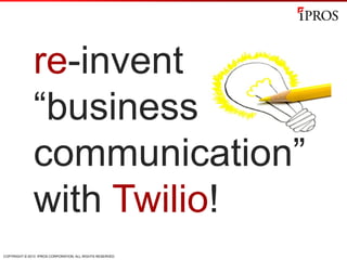 COPYRIGHT © 2013 IPROS CORPORATION. ALL RIGHTS RESERVED.
re-invent
“business
communication”
with Twilio!
 