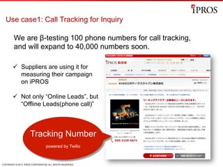 COPYRIGHT © 2013 IPROS CORPORATION. ALL RIGHTS RESERVED.
Use case1: Call Tracking for Inquiry
We are β-testing 100 phone numbers for call tracking,
and will expand to 40,000 numbers soon.
Tracking Number
powered by Twilio
ü  Suppliers are using it for
measuring their campaign
on iPROS
ü  Not only “Online Leads”, but
“Offline Leads(phone call)”
 