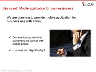 COPYRIGHT © 2013 IPROS CORPORATION. ALL RIGHTS RESERVED.
Use case2: Mobile application for business(sales)
We are planning to provide mobile application for
business use with Twilio.
ü  Communicating with their
customers, co-worker with
mobile phone
ü  Low cost and High Quality !
 