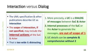 Interaction versus Dialog
 The UML specification & other
publications describe UC as
interaction
 The scope of interaction, if
not specified, may include the

internal actions of the SuC
& Actor
 That is too wide & distracting
02 FEB 14

1. More precisely, a UC is a DIALOG
of messages between SuC & Actor
2. Internal processes of the SuC or
the Actor to generate the
messages, are out of scope of 1
3. UC details can be complete &
comprehensive without 2
16

 