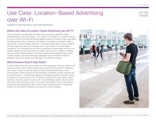 Use Case: Location-Based Advertising
over Wi-Fi
© 2014 Cisco and/or its affiliates. All rights reserved. Cisco and the Cisco logo are trademarks or registered trademarks of Cisco and/or its affiliates in the U.S. and other countries. To view a list of Cisco trademarks, go to this URL: www.cisco.com/go/trademarks.
Third-party trademarks mentioned are the property of their respective owners. The use of the word partner does not imply a partnership relationship between Cisco and any other company. (1110R)
At-A-Glance
GENERATE NEW REVENUE AND PARTNERSHIPS
What Is the Value of Location-based Advertising over Wi-Fi?
Service providers can generate new revenue by providing contextually-based
advertisements to their subscribers. The context can be based on a number of items
to help the Service Provider identify the relevant content to provide to their subscribers,
including location which is based on the physical movement of consumers within a
venue’s Wi-Fi zone or hotspot over time. The location information is then combined
with user data and context (for example, time of day, season, or environmental
conditions). This information can be used by advertisers to personalize and fine-tune
location-based push ads and content for higher sales returns. In addition, providers
can use location-based analytics to propose creative partnerships that may involve
content providers and other advertising specialists such as electronic billboard
designers with venue owners and advertisers for additional revenues.
What Problems Does It Help Solve?
As with all advertising, the effectiveness of mobile advertising is directly related to the
relevance of the content. Recent studies have shown that 90 percent of consumers
who receive content or services based on their location perceive value in that
communication. More important for the advertiser, 50 percent of those recipients act
on that information. The perceived relevance of advertising based on location boosts
its relevance to consumers by 10 to 35 times according to the study. While cellular
networks can serve outdoor locations, Wi-Fi can effectively capture indoor location
information from consumers within a 3-5 meter radius. When location information is
augmented with demographic data, either through a loyalty program or subscriber
profiles, the information’s relevance and value are further increased.
 