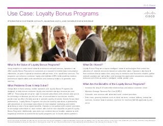 Use Case: Loyalty Bonus Programs
© 2014 Cisco and/or its affiliates. All rights reserved. Cisco and the Cisco logo are trademarks or registered trademarks of Cisco and/or its affiliates in the U.S. and other countries. To view a list of Cisco trademarks, go to this URL: www.cisco.com/go/trademarks.
Third-party trademarks mentioned are the property of their respective owners. The use of the word partner does not imply a partnership relationship between Cisco and any other company. (1110R)
At-A-Glance
STRENGTHEN CUSTOMER LOYALTY, MAINTAIN ARPU, AND GENERATE NEW REVENUE
What Is the Value of Loyalty Bonus Programs?
Using analytics to understand subscriber behavior and preferences, operators can
offer Loyalty Bonus Programs to customers as a reward for mobile data consumption
milestones, as part of special promotions with partners, or to upsell new services. The
programs can enhance customer loyalty and stabilize ARPU while enabling creative
promotional opportunities with advertisers and content providers to generate new
revenue.
What Problems Does It Help Solve?
Competition is fierce among mobile operators and Loyalty Bonus Programs are
designed to help ensure customer loyalty and maintain average revenue per user
(ARPU). These programs may be used to reward subscribers with a bonus data quota
for achieving a milestone, permit roll-over of unused data to successive months,
provide top-up offers for data quotas or periodic quality of service boosts for premium
performance. Loyalty Bonus Programs can also be used by operators in partnership
with advertisers to encourage subscribers to view targeted marketing and mobile
advertising in return for program benefits. Operators can partner with content providers
to encourage subscribers to view content with click-to-earn benefits as part of Loyalty
Bonus Programs. Additionally, operators can combine device location awareness with
targeted promotions to extend these loyalty programs out to local business partners.
What Do I Need?
Loyalty Bonus Programs require intelligent network technologies that control the
allocation of network resources based on subscriber plans. Operators also benefit
from solutions that provide a fast, easy way to introduce new business models; gather
network analytics per subscriber; and leverage the application awareness and policy
enforcement of the operator’s intelligent mobile packet core.
What Are the Benefits of the Loyalty Bonus Programs?
•	 Increase the length of subscriber relationships and reduce customer churn
•	 Maintain Average Revenue Per User (ARPU)
•	 Generate new revenue with advertisers and content providers
•	 Enter new, growing markets such as cloud services, content delivery, enterprise
services, location-based services, machine-to-machine (M2M) applications, and
more
 
