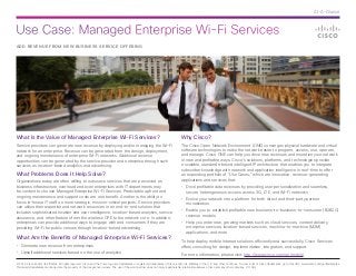 Use Case: Managed Enterprise Wi-Fi Services
© 2014 Cisco and/or its affiliates. All rights reserved. Cisco and the Cisco logo are trademarks or registered trademarks of Cisco and/or its affiliates in the U.S. and other countries. To view a list of Cisco trademarks, go to this URL: www.cisco.com/go/trademarks.
Third-party trademarks mentioned are the property of their respective owners. The use of the word partner does not imply a partnership relationship between Cisco and any other company. (1110R)
At-A-Glance
ADD REVENUE FROM NEW BUSINESS SERVICE OFFERING
What Is the Value of Managed Enterprise Wi-Fi Services?
Service providers can generate new revenue by deploying and/or managing the Wi-Fi
network for an enterprise. Revenue can be generated from the design, deployment,
and ongoing maintenance of enterprise Wi-Fi networks. Additional revenue
opportunities can be generated by the service provider and enterprise through such
services as location-based analytics and advertising.
What Problems Does It Help Solve?
Organizations today are often willing to outsource services that are perceived as
business infrastructure overhead and even enterprises with IT departments may
be content to choose Managed Enterprise Wi-Fi Services. Predictable upfront and
ongoing maintenance and support costs are one benefit. Another is the ability to
focus in-house IT staff on more strategic, mission-critical projects. Service providers
can utilize their expertise and network resources in an end-to-end solution that
includes sophisticated location and user intelligence, location-based analytics, service
assurance, and other features from the wireless CPE to the network core. In addition,
enterprises can provide additional ways to engage with end consumers if they are
providing Wi-Fi for public venues through location-based advertising.
What Are the Benefits of Managed Enterprise Wi-Fi Services?
•	 Generate new revenue from enterprises
•	 Upsell additional services based on the use of analytics
Why Cisco?
The Cisco Open Network Environment (ONE) converges physical hardware and virtual
software technologies to make the network easier to program, access, use, operate,
and manage. Cisco ONE can help you drive new revenues and monetize your network
in new and profitable ways. Cisco’s solutions, platforms, and technologies provide
a scalable, standards-based intelligent IP architecture that enables you to integrate
subscriber knowledge with network and application intelligence in real-time to offer
an expanding portfolio of “Use Cases,” which are innovative, revenue-generating
applications and services that:
•	 Drive profitable data revenues by providing user personalization and seamless,
secure heterogeneous access across 3G, LTE, and Wi-Fi networks
•	 Evolve your network into a platform for both direct and third-party partner
monetization
•	 Enable you to establish profitable new business-to-business-to-consumer (B2B2C)
revenue models
•	 Help you enter new, growing markets such as cloud services, content delivery,
enterprise services, location-based services, machine-to-machine (M2M)
applications, and more
To help deploy mobile Internet solutions efficiently and successfully, Cisco Services
offers consulting for design, implementation, integration, and support.
For more information, please visit: http://www.cisco.com/go/mobile.
 
