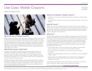 Use Case: Mobile Coupons
© 2014 Cisco and/or its affiliates. All rights reserved. Cisco and the Cisco logo are trademarks or registered trademarks of Cisco and/or its affiliates in the U.S. and other countries. To view a list of Cisco trademarks, go to this URL: www.cisco.com/go/trademarks.
Third-party trademarks mentioned are the property of their respective owners. The use of the word partner does not imply a partnership relationship between Cisco and any other company. (1110R)
At-A-Glance
GENERATE NEW REVENUES
What Is the Value of Mobile Coupons?
Mobile Coupons are electronic offers delivered to mobile devices that can be used by
consumers for a financial discount or rebate when purchasing a product or service.
Through information about subscribers from analytics systems, operators can partner
with retailers, advertisers, content providers, and others to push electronic coupons
with special offers that can be targeted and personalized to individual subscribers.
Operators can gain new revenues from partners every time a coupon is pushed to
a subscriber and/or based on purchases when the coupons are redeemed or when
mobile payments are made.
What Problems Does It Help Solve?
The effective use of Mobile Coupons to enhance sales results is based on the
application of subscriber and network intelligence, giving operators a new tool
to monetize new partnerships within the online coupon industry while protecting
subscriber privacy. According to Juniper Research, 10 billion mobile coupons were
expected to be redeemed in 2013, a 50 percent increase over 2012, making these
coupons a viable promotional technique.
Network and customer analytics based on deep packet inspection (DPI), customer
demographic information, and other anonymous data can help advertisers and other
promotional specialists personalize and target Mobile Coupons. Coupon offers are
made relevant to individual subscribers based on gender, age, geography, season,
income, buying habits, and many other factors.
What Are the Benefits of Mobile Coupons?
•	 Generate new revenues in partnership with retailers, advertisers, content providers,
and others
•	 Leverage location analytic information to provide differentiated value to retailers and
shoppers
What Do I Need?
Mobile Coupons require intelligent network technologies that control the allocation of
network resources based on subscriber plans. Operators also benefit from solutions that
provide a fast, easy way to introduce new business models; gather network analytics
per subscriber; and leverage the application awareness and policy enforcement of the
operator’s intelligent mobile packet core.
Why Cisco?
The Cisco Open Network Environment (ONE) converges physical hardware and virtual
software technologies to make the network easier to program, access, use, operate,
and manage. Cisco ONE can help you drive new revenues and monetize your network
in new and profitable ways. Cisco’s solutions, platforms, and technologies provide
a scalable, standards-based intelligent IP architecture that enables you to integrate
subscriber knowledge with network and application intelligence in real-time to offer
an expanding portfolio of “Use Cases,” which are innovative, revenue-generating
applications and services that:
•	 Drive profitable data revenues by providing user personalization and seamless,
secure heterogeneous access across 3G, LTE, and Wi-Fi networks
•	 Evolve your network into a platform for both direct and third-party partner
monetization
•	 Enable you to establish profitable new business-to-business-to-consumer (B2B2C)
revenue models
•	 Help you enter new, growing markets such as cloud services, content delivery,
enterprise services, location-based services, machine-to-machine (M2M)
applications, and more
To help deploy mobile Internet solutions efficiently and successfully, Cisco Services
offers consulting for design, implementation, integration, and support.
For more information, please visit: http://www.cisco.com/go/mobile.
 