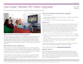 Use Case: Mobile HD Video Upgrade
© 2014 Cisco and/or its affiliates. All rights reserved. Cisco and the Cisco logo are trademarks or registered trademarks of Cisco and/or its affiliates in the U.S. and other countries. To view a list of Cisco trademarks, go to this URL: www.cisco.com/go/trademarks.
Third-party trademarks mentioned are the property of their respective owners. The use of the word partner does not imply a partnership relationship between Cisco and any other company. (1110R)
At-A-Glance
INCREASE REVENUE AND ENHANCE CUSTOMER SATISFACTION AND LOYALTY
What Is the Value of the HD Video Upgrade?
Operators can generate additional revenue by offering subscribers the ability to enjoy
high definition (HD) video on demand for a small additional fee. Much like a turbo
boost that switches to higher bandwidth, the HD Video Upgrade switches to HD for
a particular video stream (e.g., a movie or a TV program) and then back to normal
quality streaming at the end of viewing. While generating new revenue for operators,
the upgrade service helps differentiate an operator’s offerings and enhances customer
satisfaction.
What Problems Does It Help Solve?
Watching video on mobile devices, especially while on the go, can be a haphazard
experience based on network type and signal strength. When video streaming is slow
or poor quality, enjoyment of the content declines accordingly. The ability to upgrade
the viewing experience on demand for an incremental additional fee gives subscribers
the option of choosing a HD experience whenever they desire it.
The availability of the HD Video Upgrade service will come as a pleasant surprise to
subscribers who may have thought they were completely dependent upon network
conditions for video streaming. It helps differentiate the operator as provider of a
superior customer experience.
What Are the Benefits of the HD Video Upgrade?
•	 Gain new revenues
•	 Increase customer satisfaction by providing the option to upgrade to HD video for a
specific program on demand
•	 Further differentiate operator offerings with this high quality video service
Why Cisco?
The elastic, programmable Cisco IP Next-Generation Network (IP NGN) architecture
with one of the industry’s most comprehensive portfolios can help you drive new
revenues and monetize your network in new and profitable ways. Cisco’s solutions,
platforms, and technologies provide a scalable, standards-based intelligent IP
architecture that enables you to integrate subscriber knowledge with network and
application intelligence in real-time to offer an expanding portfolio of “Use Cases,”
which are innovative, revenue-generating applications and services that:
•	 Evolve your network into a platform for direct and third-party partner monetization
•	 Enable you to establish profitable new business-to-business-to-consumer (B2B2C)
revenue models
•	 Help you enter new, growing markets such as cloud services, content delivery,
enterprise services, location-based services, machine-to-machine (M2M)
applications, and more
To help deploy mobile Internet solutions efficiently and successfully, Cisco Services
offers consulting for design, implementation, integration, and support.
For more information, please visit: http://www.cisco.com/go/mobile.
What Do I Need?
The HD Video Upgrade requires intelligent network technologies that control the
allocation of network resources based on subscriber plans. Operators also benefit
from solutions that provide a fast, easy way to introduce new business models; gather
network analytics per subscriber; offer seamless services across mobile cellular and
Wi-Fi networks; and leverage the application awareness and policy enforcement of the
operator’s intelligent mobile packet core.
 