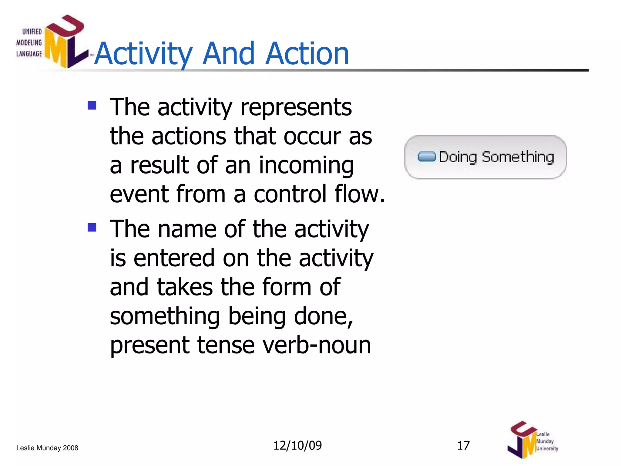 Activity And Action The activity represents the actions that occur as a result of an incoming event from a control flow.  The name of the activity is entered on the activity and takes the form of something being done, present tense verb-noun 06/08/09 
