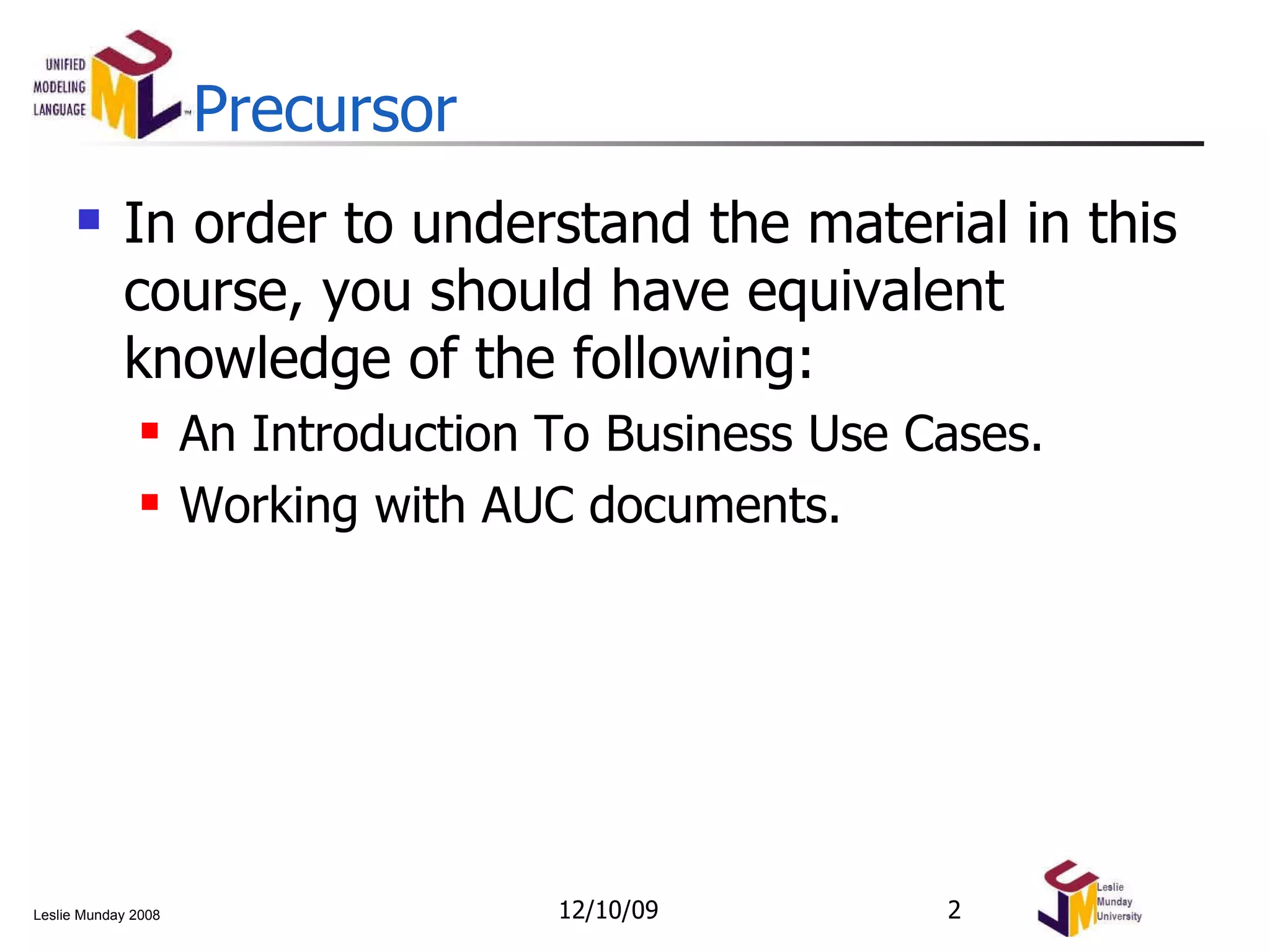 Precursor In order to understand the material in this course, you should have equivalent knowledge of the following: An Introduction To Business Use Cases. Working with AUC documents. 06/08/09 