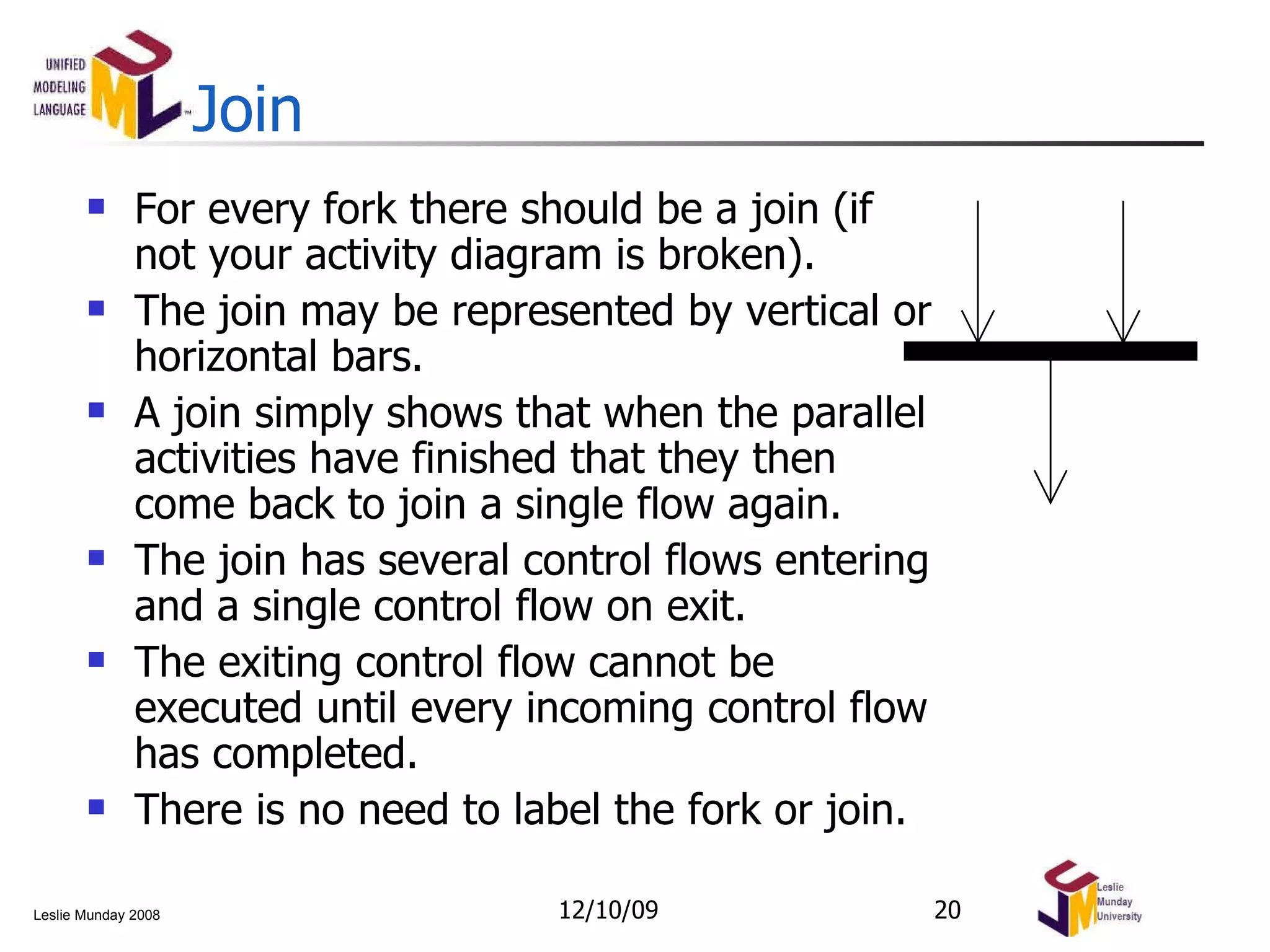 Join For every fork there should be a join (if not your activity diagram is broken). The join may be represented by vertical or horizontal bars. A join simply shows that when the parallel activities have finished that they then come back to join a single flow again. The join has several control flows entering and a single control flow on exit. The exiting control flow cannot be executed until every incoming control flow has completed. There is no need to label the fork or join. 06/08/09 