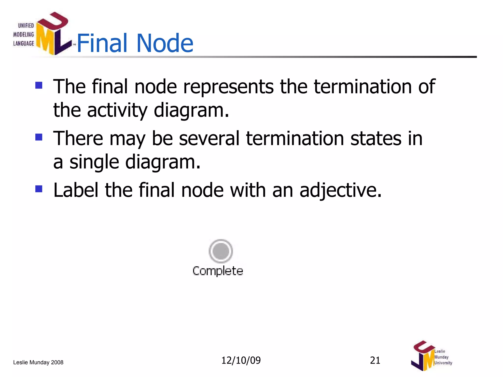 Final Node The final node represents the termination of the activity diagram. There may be several termination states in a single diagram.  Label the final node with an adjective. 06/08/09 