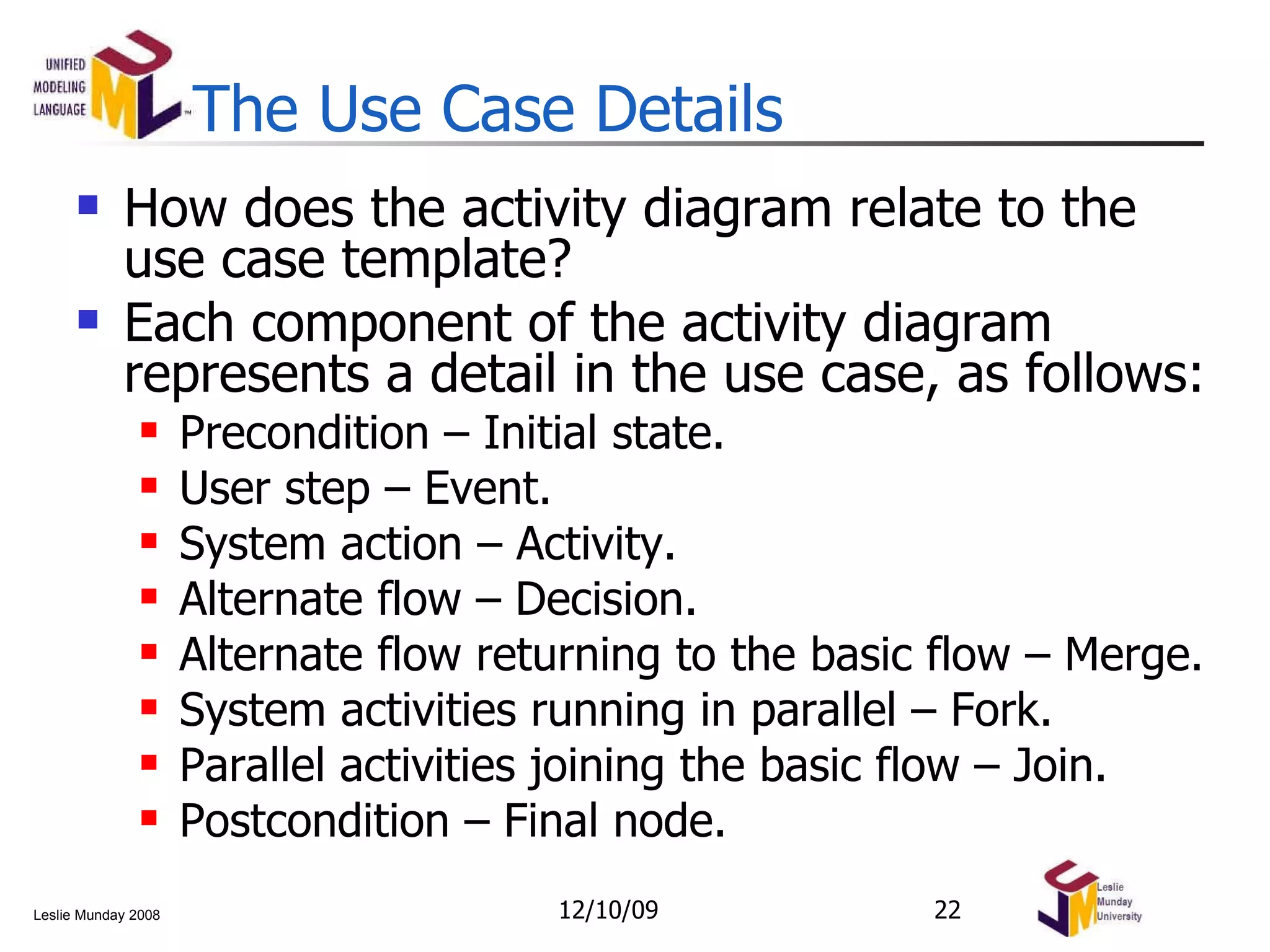 The Use Case Details How does the activity diagram relate to the use case template? Each component of the activity diagram represents a detail in the use case, as follows: Precondition – Initial state. User step – Event. System action – Activity. Alternate flow – Decision. Alternate flow returning to the basic flow – Merge. System activities running in parallel – Fork. Parallel activities joining the basic flow – Join. Postcondition – Final node. 06/08/09 