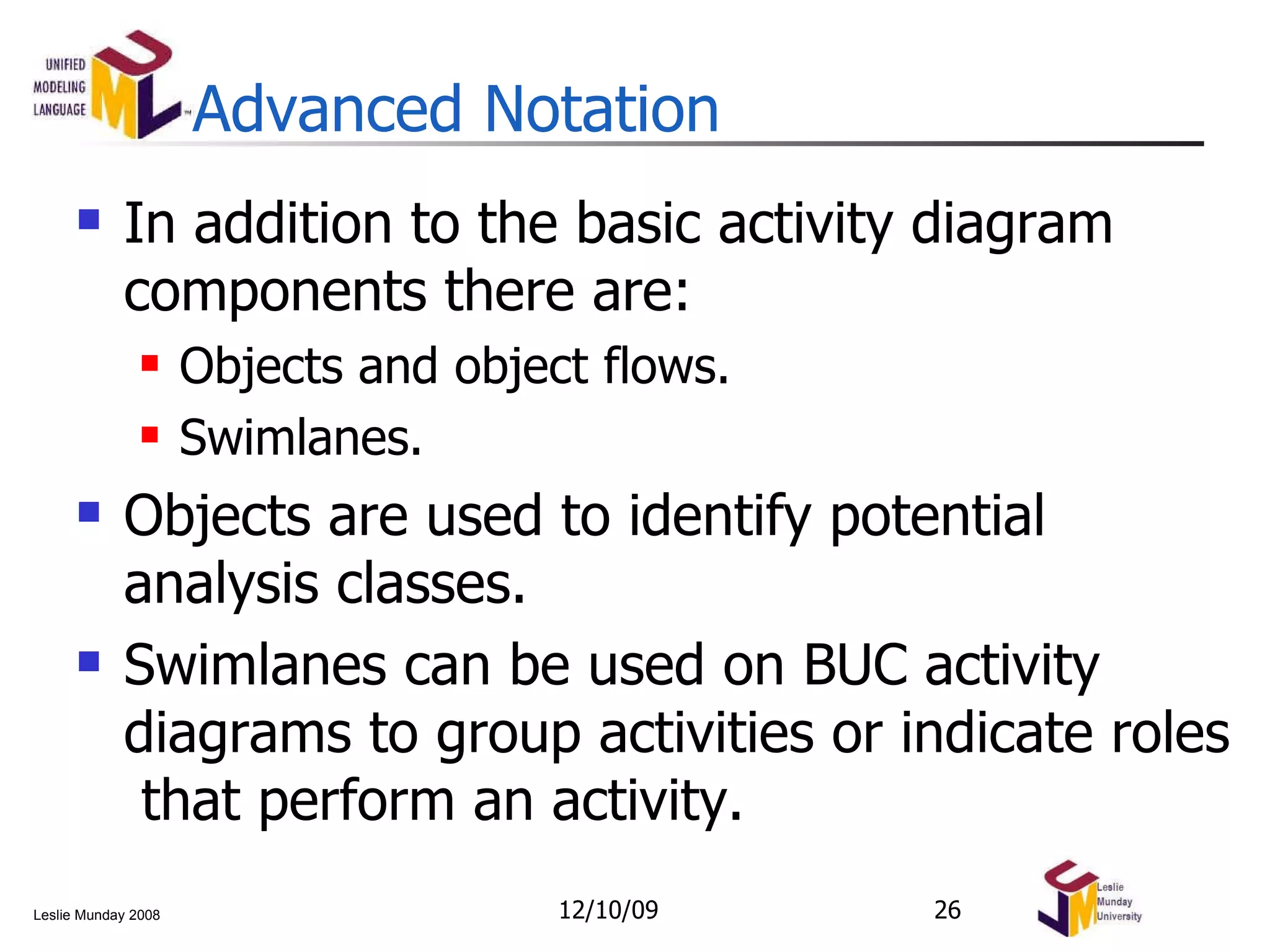 Advanced Notation In addition to the basic activity diagram components there are: Objects and object flows. Swimlanes. Objects are used to identify potential analysis classes. Swimlanes can be used on BUC activity diagrams to group activities or indicate roles  that perform an activity. 06/08/09 