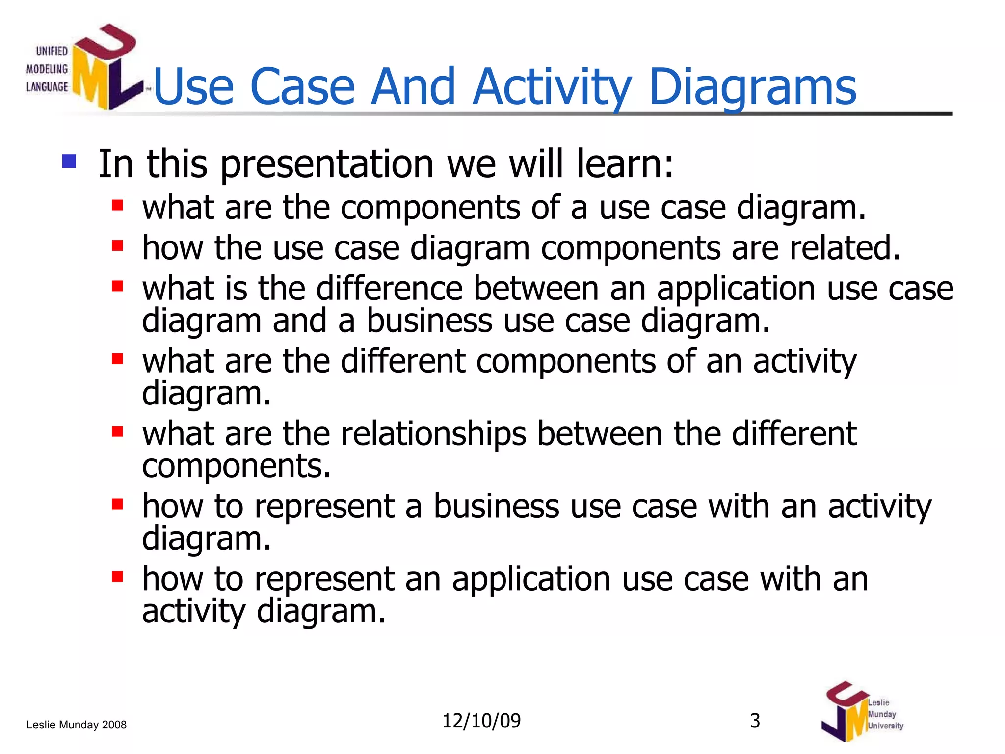 Use Case And Activity Diagrams In this presentation we will learn: what are the components of a use case diagram. how the use case diagram components are related. what is the difference between an application use case diagram and a business use case diagram. what are the different components of an activity diagram. what are the relationships between the different components. how to represent a business use case with an activity diagram. how to represent an application use case with an activity diagram. 06/08/09 