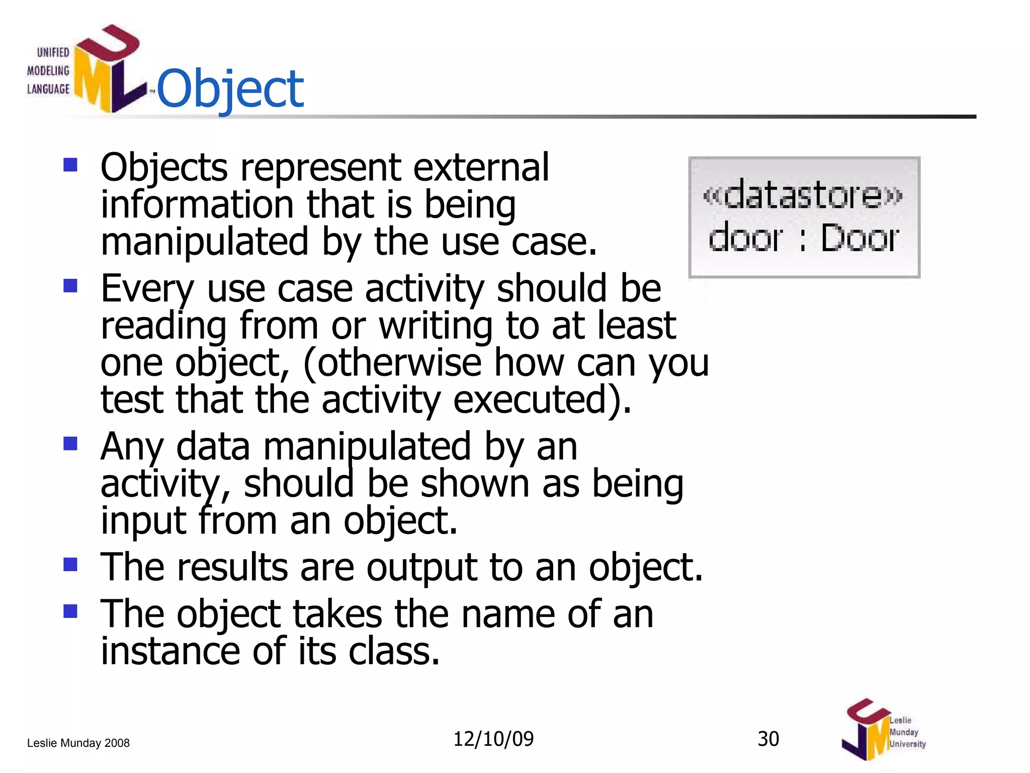 Object Objects represent external information that is being manipulated by the use case. Every use case activity should be reading from or writing to at least one object, (otherwise how can you test that the activity executed). Any data manipulated by an activity, should be shown as being input from an object. The results are output to an object. The object takes the name of an instance of its class. 06/08/09 