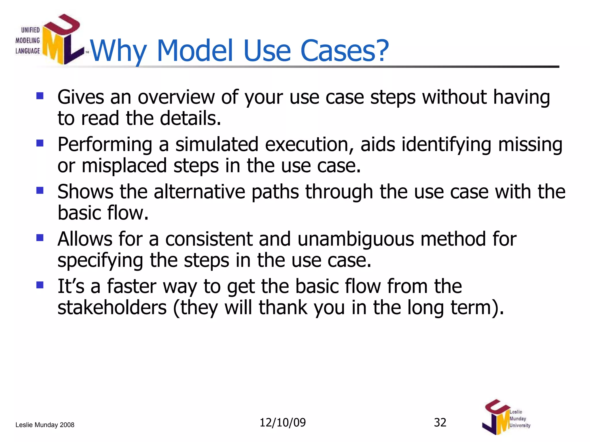 Why Model Use Cases? Gives an overview of your use case steps without having to read the details. Performing a simulated execution, aids identifying missing or misplaced steps in the use case. Shows the alternative paths through the use case with the basic flow. Allows for a consistent and unambiguous method for specifying the steps in the use case. It’s a faster way to get the basic flow from the stakeholders (they will thank you in the long term). 06/08/09 