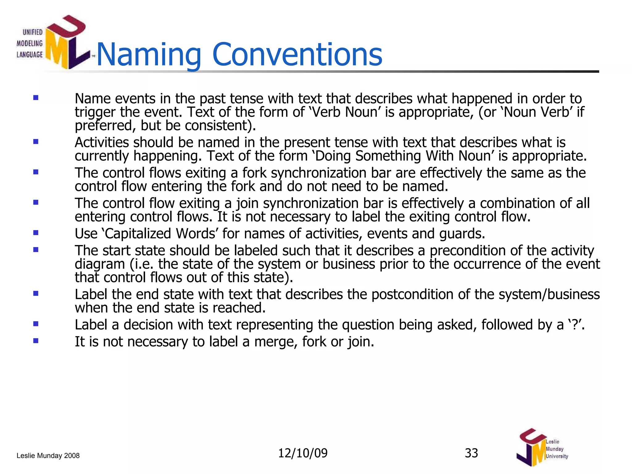 Naming Conventions Name events in the past tense with text that describes what happened in order to trigger the event. Text of the form of ‘Verb Noun’ is appropriate, (or ‘Noun Verb’ if preferred, but be consistent).  Activities should be named in the present tense with text that describes what is currently happening. Text of the form ‘Doing Something With Noun’ is appropriate.  The control flows exiting a fork synchronization bar are effectively the same as the control flow entering the fork and do not need to be named.  The control flow exiting a join synchronization bar is effectively a combination of all entering control flows. It is not necessary to label the exiting control flow. Use ‘Capitalized Words’ for names of activities, events and guards.  The start state should be labeled such that it describes a precondition of the activity diagram (i.e. the state of the system or business prior to the occurrence of the event that control flows out of this state). Label the end state with text that describes the postcondition of the system/business when the end state is reached. Label a decision with text representing the question being asked, followed by a ‘?’. It is not necessary to label a merge, fork or join. 06/08/09 