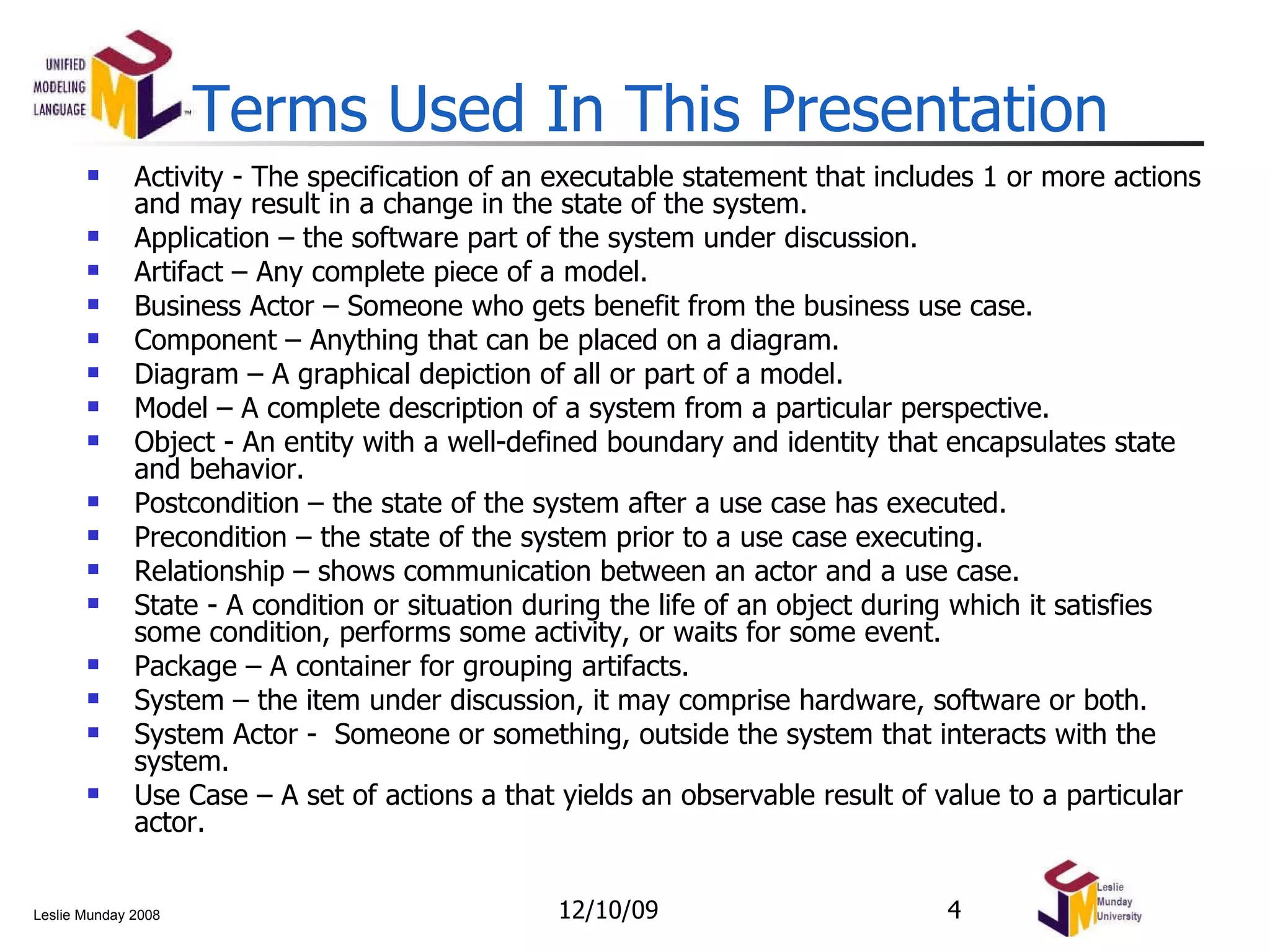 Activity - The specification of an executable statement that includes 1 or more actions and may result in a change in the state of the system. Application – the software part of the system under discussion. Artifact – Any complete piece of a model. Business Actor – Someone who gets benefit from the business use case. Component – Anything that can be placed on a diagram. Diagram – A graphical depiction of all or part of a model. Model – A complete description of a system from a particular perspective. Object - An entity with a well-defined boundary and identity that encapsulates state and behavior.  Postcondition – the state of the system after a use case has executed. Precondition – the state of the system prior to a use case executing. Relationship – shows communication between an actor and a use case. State - A condition or situation during the life of an object during which it satisfies some condition, performs some activity, or waits for some event.  Package – A container for grouping artifacts. System – the item under discussion, it may comprise hardware, software or both. System Actor -  Someone or something, outside the system that interacts with the system. Use Case –  A set of actions a that yields an observable result of value to a particular actor. Terms Used In This Presentation 06/08/09 