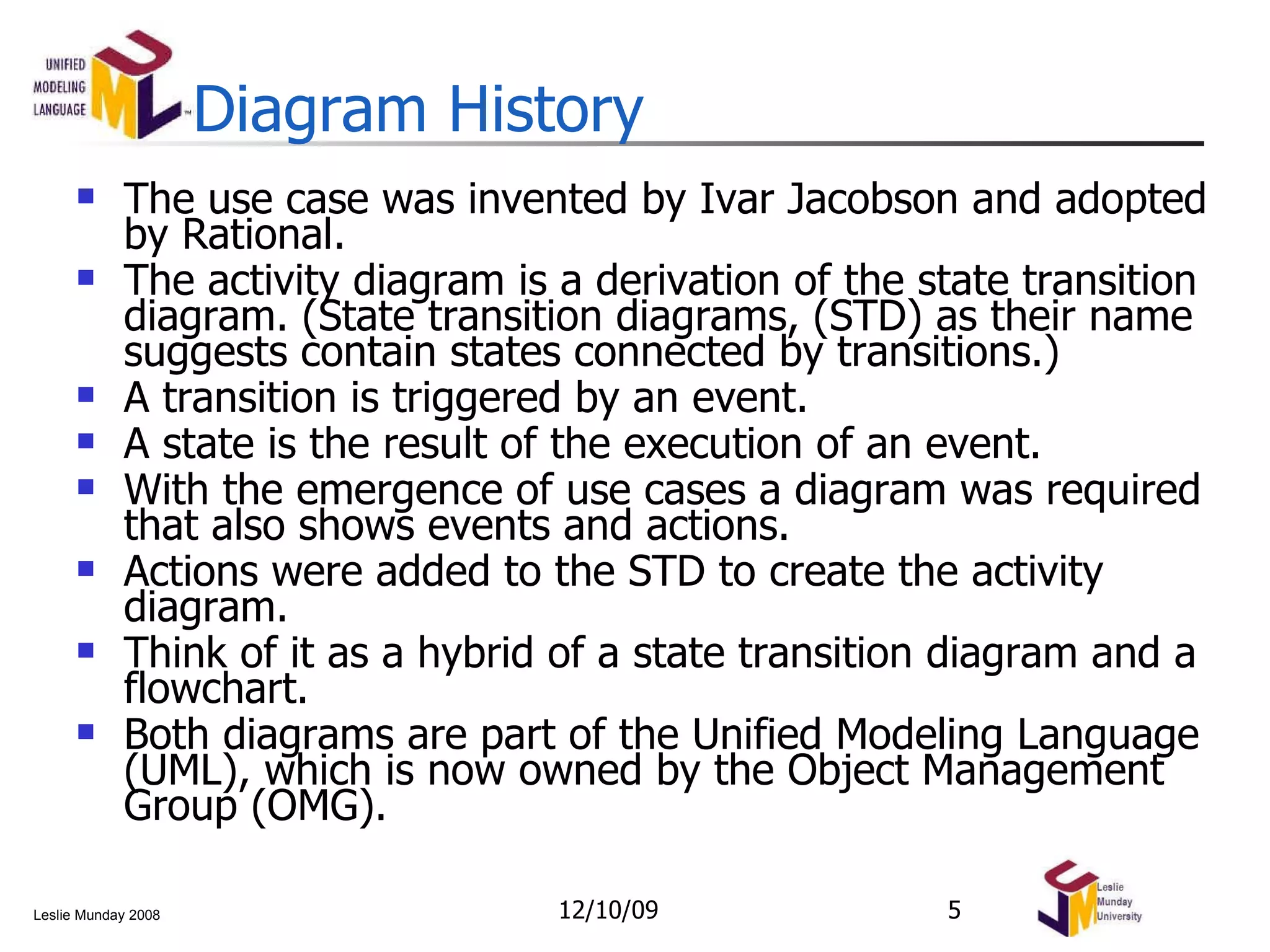 Diagram History The use case was invented by Ivar Jacobson and adopted by Rational. The activity diagram is a derivation of the state transition diagram. (State transition diagrams, (STD) as their name suggests contain states connected by transitions.) A transition is triggered by an event. A state is the result of the execution of an event. With the emergence of use cases a diagram was required that also shows events and actions. Actions were added to the STD to create the activity diagram. Think of it as a hybrid of a state transition diagram and a flowchart. Both diagrams are part of the Unified Modeling Language (UML), which is now owned by the Object Management Group (OMG). 06/08/09 
