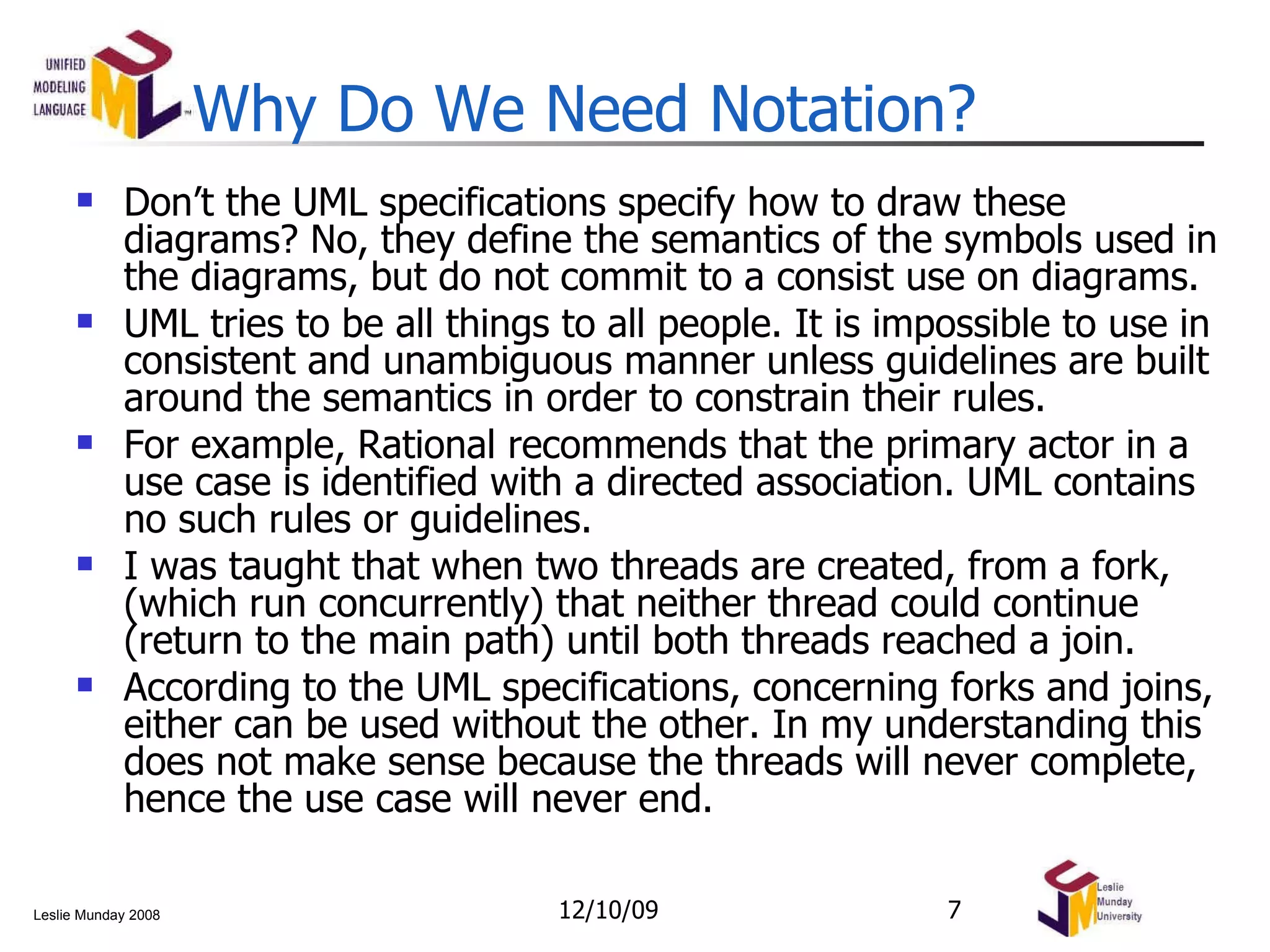 Why Do We Need Notation? Don’t the UML specifications specify how to draw these diagrams? No, they define the semantics of the symbols used in the diagrams, but do not commit to a consist use on diagrams. UML tries to be all things to all people. It is impossible to use in consistent and unambiguous manner unless guidelines are built around the semantics in order to constrain their rules. For example, Rational recommends that the primary actor in a use case is identified with a directed association. UML contains no such rules or guidelines. I was taught that when two threads are created, from a fork, (which run concurrently) that neither thread could continue (return to the main path) until both threads reached a join. According to the UML specifications, concerning forks and joins, either can be used without the other. In my understanding this does not make sense because the threads will never complete, hence the use case will never end. 06/08/09 