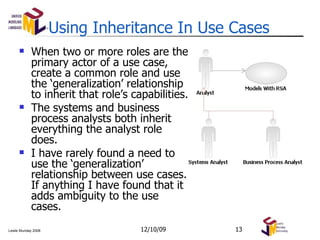 Using Inheritance In Use Cases When two or more roles are the primary actor of a use case, create a common role and use the ‘generalization’ relationship to inherit that role’s capabilities. The systems and business process analysts both inherit everything the analyst role does. I have rarely found a need to use the ‘generalization’ relationship between use cases. If anything I have found that it adds ambiguity to the use cases. 06/08/09 