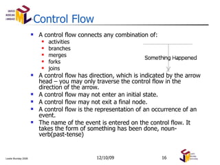 Control Flow A control flow connects any combination of:  activities  branches merges forks joins A control flow has direction, which is indicated by the arrow head – you may only traverse the control flow in the direction of the arrow. A control flow may not enter an initial state. A control flow may not exit a final node. A control flow is the representation of an occurrence of an event.  The name of the event is entered on the control flow. It takes the form of something has been done, noun-verb(past-tense) 06/08/09 