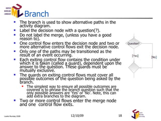 Branch The branch is used to show alternative paths in the activity diagram. Label the decision node with a question(?). Do not label the merge, (unless you have a good reason to). One control flow enters the decision node and two or more alternative control flows exit the decision node.  Only one of the paths may be transitioned as the result of an event occurring.  Each exiting control flow contains the condition under which it is taken (called a guard), dependent upon the answer to the question. These guards must be mutually exclusive. The guards on exiting control flows must cover all possible outcomes of the question being asked by the branch. The simplest way to ensure all possible outcomes are covered is to phrase the branch question such that the only possible answers are ‘Yes’ or ‘No’. Note, this can add extra branches to the diagram. Two or more control flows enter the merge node and one  control flow exits.  06/08/09 