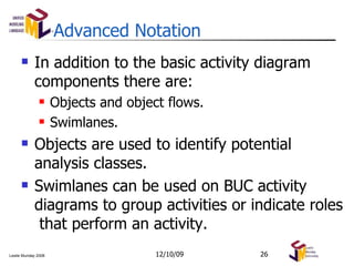 Advanced Notation In addition to the basic activity diagram components there are: Objects and object flows. Swimlanes. Objects are used to identify potential analysis classes. Swimlanes can be used on BUC activity diagrams to group activities or indicate roles  that perform an activity. 06/08/09 