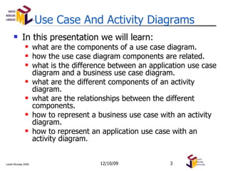 Use Case And Activity Diagrams In this presentation we will learn: what are the components of a use case diagram. how the use case diagram components are related. what is the difference between an application use case diagram and a business use case diagram. what are the different components of an activity diagram. what are the relationships between the different components. how to represent a business use case with an activity diagram. how to represent an application use case with an activity diagram. 06/08/09 