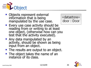 Object Objects represent external information that is being manipulated by the use case. Every use case activity should be reading from or writing to at least one object, (otherwise how can you test that the activity executed). Any data manipulated by an activity, should be shown as being input from an object. The results are output to an object. The object takes the name of an instance of its class. 06/08/09 