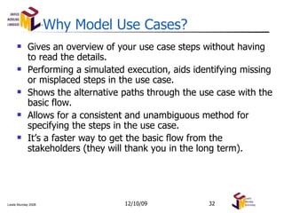 Why Model Use Cases? Gives an overview of your use case steps without having to read the details. Performing a simulated execution, aids identifying missing or misplaced steps in the use case. Shows the alternative paths through the use case with the basic flow. Allows for a consistent and unambiguous method for specifying the steps in the use case. It’s a faster way to get the basic flow from the stakeholders (they will thank you in the long term). 06/08/09 