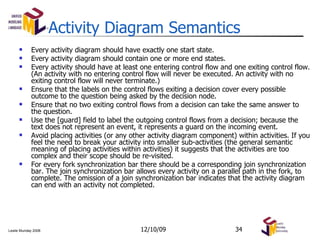 Activity Diagram Semantics Every activity diagram should have exactly one start state. Every activity diagram should contain one or more end states. Every activity should have at least one entering control flow and one exiting control flow. (An activity with no entering control flow will never be executed. An activity with no exiting control flow will never terminate.) Ensure that the labels on the control flows exiting a decision cover every possible outcome to the question being asked by the decision node. Ensure that no two exiting control flows from a decision can take the same answer to the question. Use the [guard] field to label the outgoing control flows from a decision; because the text does not represent an event, it represents a guard on the incoming event. Avoid placing activities (or any other activity diagram component) within activities. If you feel the need to break your activity into smaller sub-activities (the general semantic meaning of placing activities within activities) it suggests that the activities are too complex and their scope should be re-visited. For every fork synchronization bar there should be a corresponding join synchronization bar. The join synchronization bar allows every activity on a parallel path in the fork, to complete. The omission of a join synchronization bar indicates that the activity diagram can end with an activity not completed. 06/08/09 