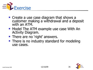Exercise Create a use case diagram that shows a customer making a withdrawal and a deposit with an ATM. Model The ATM example use case With An Activity Diagram. There are no ‘right’ answers. There is no industry standard for modeling use cases. 06/08/09 
