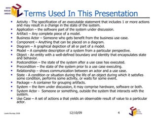 Activity - The specification of an executable statement that includes 1 or more actions and may result in a change in the state of the system. Application – the software part of the system under discussion. Artifact – Any complete piece of a model. Business Actor – Someone who gets benefit from the business use case. Component – Anything that can be placed on a diagram. Diagram – A graphical depiction of all or part of a model. Model – A complete description of a system from a particular perspective. Object - An entity with a well-defined boundary and identity that encapsulates state and behavior.  Postcondition – the state of the system after a use case has executed. Precondition – the state of the system prior to a use case executing. Relationship – shows communication between an actor and a use case. State - A condition or situation during the life of an object during which it satisfies some condition, performs some activity, or waits for some event.  Package – A container for grouping artifacts. System – the item under discussion, it may comprise hardware, software or both. System Actor -  Someone or something, outside the system that interacts with the system. Use Case –  A set of actions a that yields an observable result of value to a particular actor. Terms Used In This Presentation 06/08/09 