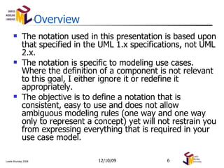 Overview The notation used in this presentation is based upon that specified in the UML 1.x specifications, not UML 2.x. The notation is specific to modeling use cases. Where the definition of a component is not relevant to this goal, I either ignore it or redefine it appropriately. The objective is to define a notation that is consistent, easy to use and does not allow ambiguous modeling rules (one way and one way only to represent a concept) yet will not restrain you from expressing everything that is required in your use case model. 06/08/09 