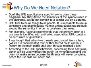 Why Do We Need Notation? Don’t the UML specifications specify how to draw these diagrams? No, they define the semantics of the symbols used in the diagrams, but do not commit to a consist use on diagrams. UML tries to be all things to all people. It is impossible to use in consistent and unambiguous manner unless guidelines are built around the semantics in order to constrain their rules. For example, Rational recommends that the primary actor in a use case is identified with a directed association. UML contains no such rules or guidelines. I was taught that when two threads are created, from a fork, (which run concurrently) that neither thread could continue (return to the main path) until both threads reached a join. According to the UML specifications, concerning forks and joins, either can be used without the other. In my understanding this does not make sense because the threads will never complete, hence the use case will never end. 06/08/09 