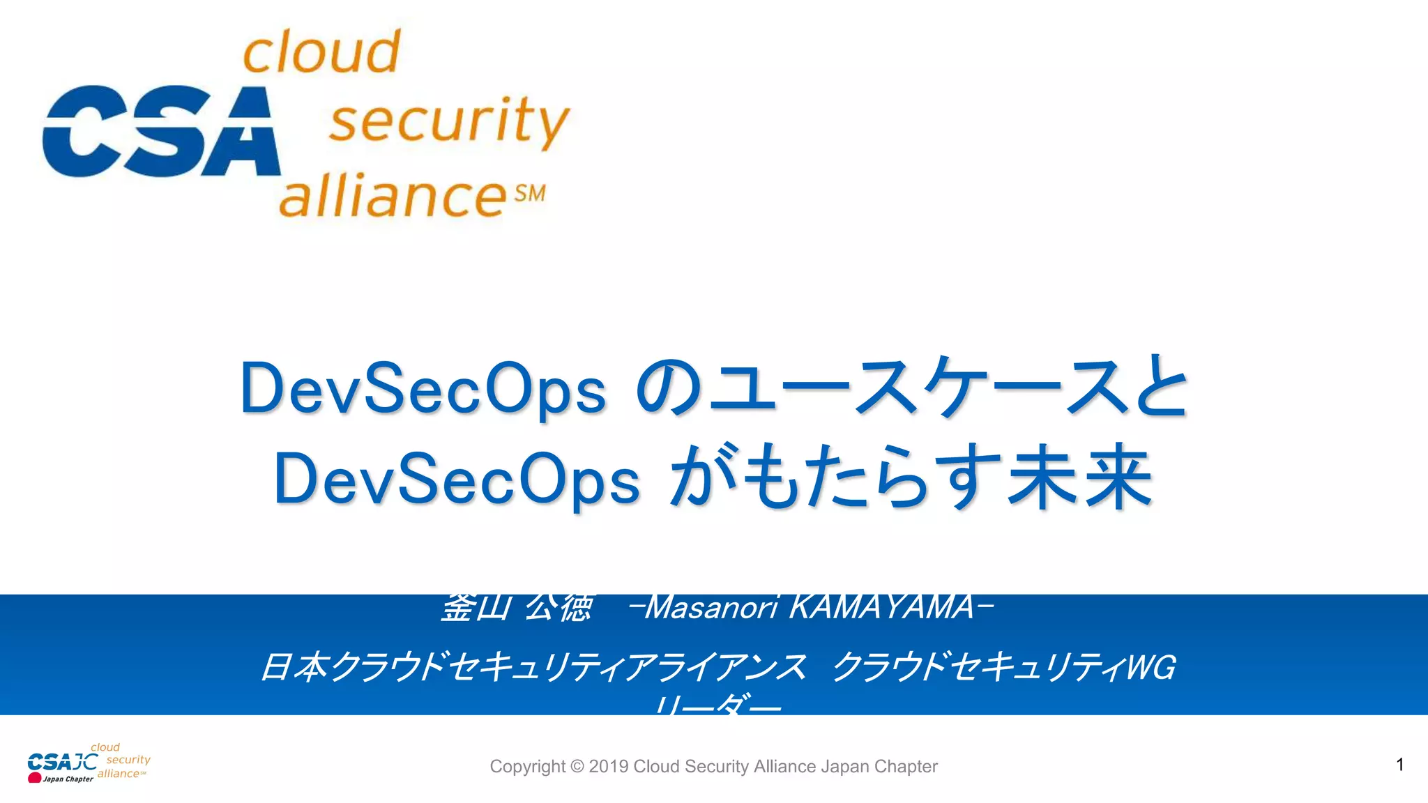 釜山 公徳 -Masanori KAMAYAMA-
日本クラウドセキュリティアライアンス クラウドセキュリティWG
リーダー
DevSecOps のユースケースと
DevSecOps がもたらす未来
Copyright © 2019 Cloud Security Alliance Japan Chapter 1
 