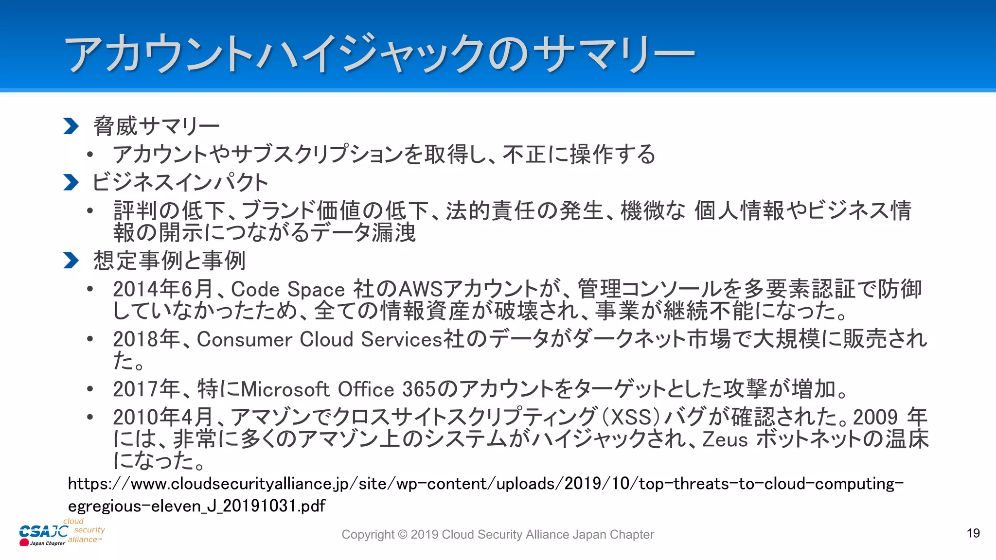 アカウントハイジャックのサマリー
脅威サマリー
• アカウントやサブスクリプションを取得し、不正に操作する
ビジネスインパクト
• 評判の低下、ブランド価値の低下、法的責任の発生、機微な 個人情報やビジネス情
報の開示につながるデータ漏洩
想定事例と事例
• 2014年6月、Code Space 社のAWSアカウントが、管理コンソールを多要素認証で防御
していなかったため、全ての情報資産が破壊され、事業が継続不能になった。
• 2018年、Consumer Cloud Services社のデータがダークネット市場で大規模に販売され
た。
• 2017年、特にMicrosoft Office 365のアカウントをターゲットとした攻撃が増加。
• 2010年4月、アマゾンでクロスサイトスクリプティング（XSS）バグが確認された。2009 年
には、非常に多くのアマゾン上のシステムがハイジャックされ、Zeus ボットネットの温床
になった。
Copyright © 2019 Cloud Security Alliance Japan Chapter 19
https://www.cloudsecurityalliance.jp/site/wp-content/uploads/2019/10/top-threats-to-cloud-computing-
egregious-eleven_J_20191031.pdf
 