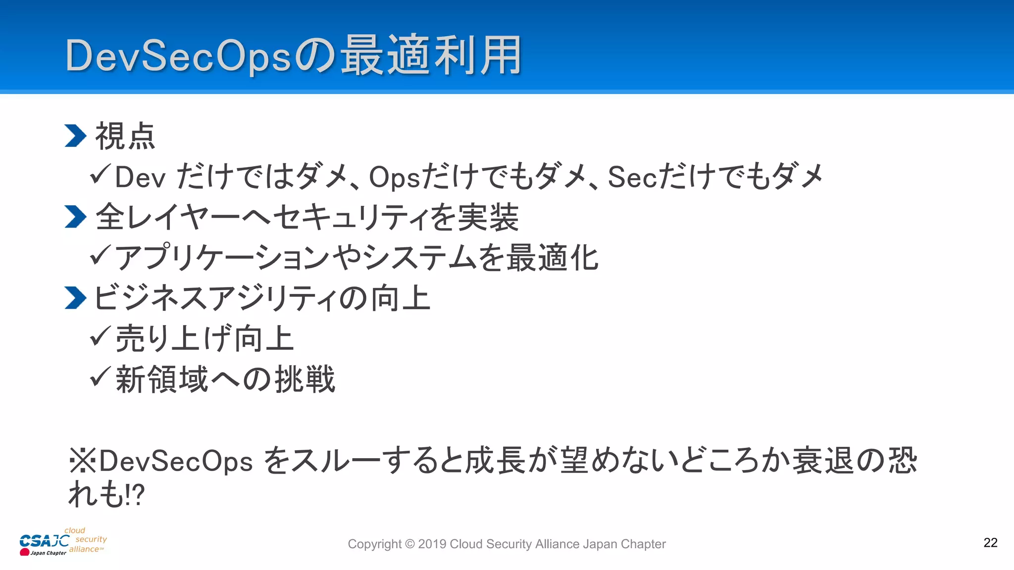 DevSecOpsの最適利用
視点
Dev だけではダメ、Opsだけでもダメ、Secだけでもダメ
全レイヤーへセキュリティを実装
アプリケーションやシステムを最適化
ビジネスアジリティの向上
売り上げ向上
新領域への挑戦
※DevSecOps をスルーすると成長が望めないどころか衰退の恐
れも!?
Copyright © 2019 Cloud Security Alliance Japan Chapter 22
 