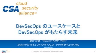 釜山 公徳 -Masanori KAMAYAMA-
日本クラウドセキュリティアライアンス クラウドセキュリティWG
リーダー
DevSecOps のユースケースと
DevSecOps がもたらす未来
Copyright © 2019 Cloud Security Alliance Japan Chapter 1
 