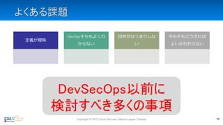 よくある課題
定義が曖昧
DevOpsすらもよくわ
からない
目的がはっきりしな
い
そもそもどうすれば
よいかわからない
Copyright © 2019 Cloud Security Alliance Japan Chapter 10
DevSecOps以前に
検討すべき多くの事項
 