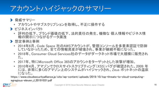 アカウントハイジャックのサマリー
脅威サマリー
• アカウントやサブスクリプションを取得し、不正に操作する
ビジネスインパクト
• 評判の低下、ブランド価値の低下、法的責任の発生、機微な 個人情報やビジネス情
報の開示につながるデータ漏洩
想定事例と事例
• 2014年6月、Code Space 社のAWSアカウントが、管理コンソールを多要素認証で防御
していなかったため、全ての情報資産が破壊され、事業が継続不能になった。
• 2018年、Consumer Cloud Services社のデータがダークネット市場で大規模に販売され
た。
• 2017年、特にMicrosoft Office 365のアカウントをターゲットとした攻撃が増加。
• 2010年4月、アマゾンでクロスサイトスクリプティング（XSS）バグが確認された。2009 年
には、非常に多くのアマゾン上のシステムがハイジャックされ、Zeus ボットネットの温床
になった。
Copyright © 2019 Cloud Security Alliance Japan Chapter 19
https://www.cloudsecurityalliance.jp/site/wp-content/uploads/2019/10/top-threats-to-cloud-computing-
egregious-eleven_J_20191031.pdf
 