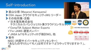 Self-introduction
釜山公徳 (Masanori Kamayama)
CSA Japan クラウドセキュリティWG リーダー
その他所属・活動
日本電気株式会社
テクニカルエバンジェリスト兼クラウドコンサルタント
CompTIA Subject Matter Experts
Fin-JAWS 運営メンバー
JNSA IoTセキュリティログ検討WG、他
著作
NISC (内閣サイバーセキュリティセンター)
「あなたの守りたい「モノ」は何ですか？どうやって守りますか？」、
他
Copyright © 2019 Cloud Security Alliance Japan Chapter 2
 