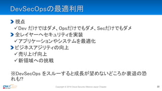 DevSecOpsの最適利用
視点
Dev だけではダメ、Opsだけでもダメ、Secだけでもダメ
全レイヤーへセキュリティを実装
アプリケーションやシステムを最適化
ビジネスアジリティの向上
売り上げ向上
新領域への挑戦
※DevSecOps をスルーすると成長が望めないどころか衰退の恐
れも!?
Copyright © 2019 Cloud Security Alliance Japan Chapter 22
 