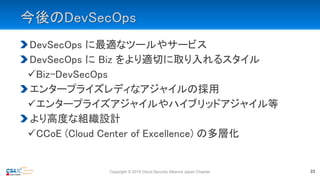 今後のDevSecOps
DevSecOps に最適なツールやサービス
DevSecOps に Biz をより適切に取り入れるスタイル
Biz-DevSecOps
エンタープライズレディなアジャイルの採用
エンタープライズアジャイルやハイブリッドアジャイル等
より高度な組織設計
CCoE (Cloud Center of Excellence) の多層化
Copyright © 2019 Cloud Security Alliance Japan Chapter 23
 