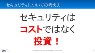 セキュリティについての考え方
セキュリティは
コストではなく
投資！
Copyright © 2019 Cloud Security Alliance Japan Chapter 3
 