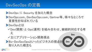 DevSecOps の定義
DevOps に Security を加えた概念
DevOps.com、DevSecOps.com、Gartner等、様々なところで
重要性を叫ばれている
DevOpsとは
Dev(開発) と Ops(運用) を組み合わせ、継続的対応する考
え
主にアプリケーション開発視点
Biz-DevSecOpsといったビジネスの視点を
取り入れた概念も
Sec
Copyright © 2019 Cloud Security Alliance Japan Chapter 8
Dev Ops
 