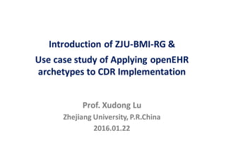 Prof.	Xudong	Lu
Zhejiang	University,	P.R.China
2016.01.22
Introduction	of	ZJU-BMI-RG	&
Use	case	study	of	Applying	openEHR
archetypes	to	CDR	Implementation
 