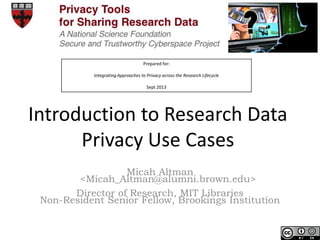 Prepared for:
Integrating Approaches to Privacy across the Research Lifecycle
Sept 2013
Introduction to Research Data
Privacy Use Cases
Micah Altman
<Micah_Altman@alumni.brown.edu>
Director of Research, MIT Libraries
Non-Resident Senior Fellow, Brookings Institution
 