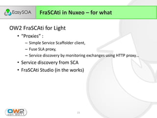 FraSCAti in Nuxeo – for what

OW2 FraSCAti for Light
      • “Proxies”  :
             – Simple Service Scaffolder client,
             – Fuse SLA proxy,
             – Service  discovery  by  monitoring  exchanges  using  HTTP  proxy…
      • Service discovery from SCA
      • FraSCAti Studio (in the works)




24/11/2011                                  15
 