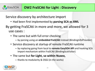 OW2 FraSCAti for Light : Discovery

Service discovery by architecture import
      • Had been first implemented by parsing SCA as XML
By getting FraSCAti in more and more, we allowed for 3
  use cases :
      • The same but with full error checking
             – by parsing using an embedded FraSCAti instead (BindingInfoProvider)
      • Service discovery at startup of remote FraSCAti runtime
             – by replacing going from local to remote EasySOA API and hooking SCA
               import mechanism within FraSCAti (BindingScaVisitor)
      • The same but for Light, so within Nuxeo,
             – thanks to modularity & OSGi (in the works)

23/11/2011                               16
 