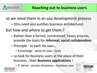 Reaching out to business users

so we need them in an soa development process
  – (this need also justifies business architecture)
but how and where to get them ?
  – Rather than a formal, constrained, heavy process,
    provide the tools for informal, social collaboration
  – Principle  :  to  each  his  own…
     • Knowledge - point of view - tools
  – so look for business users at the place of their
    business : their business applications !
     • 5' demo : service discovery – business user
                                                       32
 